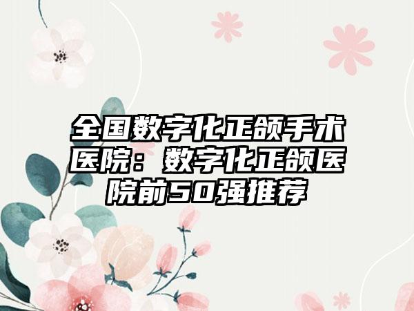 全国数字化正颌手术医院：数字化正颌医院前50强推荐