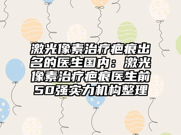 激光像素治疗疤痕出名的医生国内：激光像素治疗疤痕医生前50强实力机构整理
