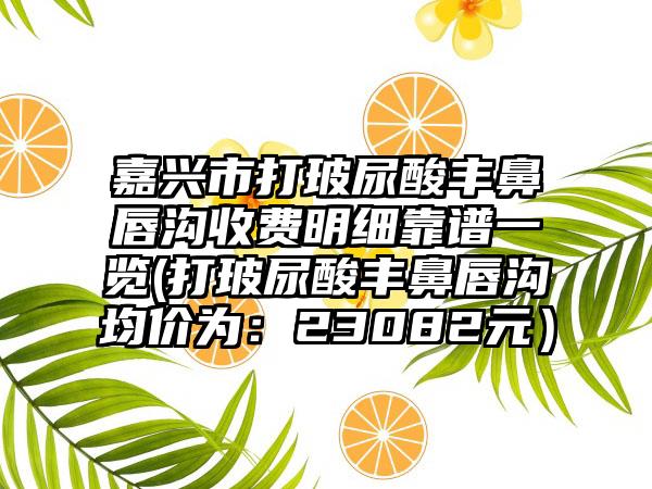 嘉兴市打玻尿酸丰鼻唇沟收费明细靠谱一览(打玻尿酸丰鼻唇沟均价为：23082元）