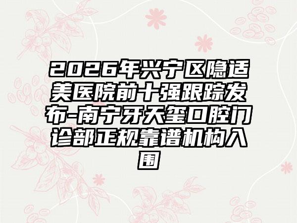 2026年兴宁区隐适美医院前十强跟踪发布-南宁牙天玺口腔门诊部正规靠谱机构入围