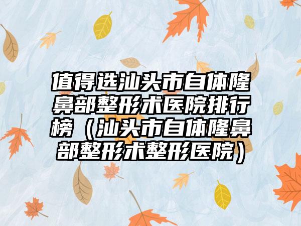 值得选汕头市自体隆鼻部整形术医院排行榜（汕头市自体隆鼻部整形术整形医院）