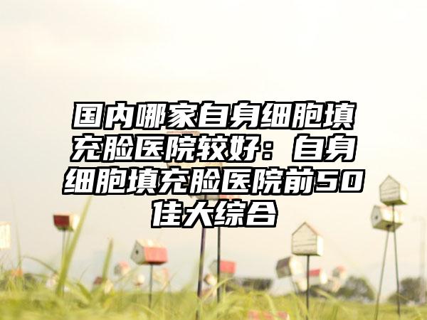 国内哪家自身细胞填充脸医院较好：自身细胞填充脸医院前50佳大综合