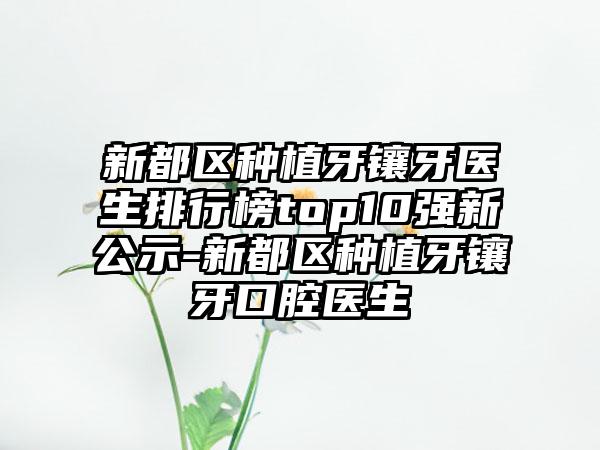 新都区种植牙镶牙医生排行榜top10强新公示-新都区种植牙镶牙口腔医生