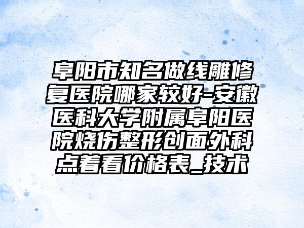 阜阳市知名做线雕修复医院哪家较好-安徽医科大学附属阜阳医院烧伤整形创面外科点着看价格表_技术