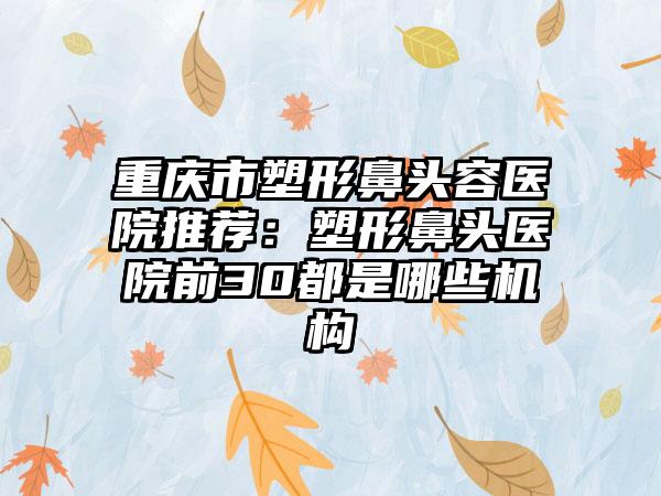 重庆市塑形鼻头容医院推荐：塑形鼻头医院前30都是哪些机构