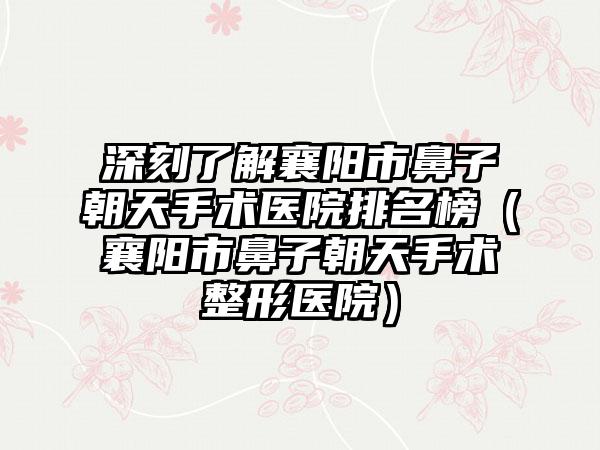 深刻了解襄阳市鼻子朝天手术医院排名榜（襄阳市鼻子朝天手术整形医院）