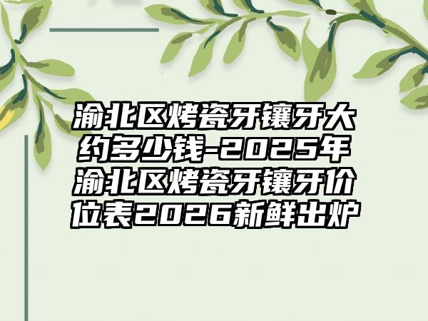 渝北区烤瓷牙镶牙大约多少钱-2025年渝北区烤瓷牙镶牙价位表2026新鲜出炉