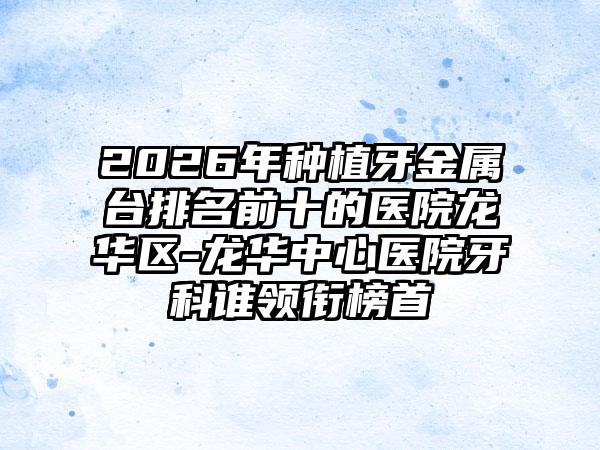 2026年种植牙金属台排名前十的医院龙华区-龙华中心医院牙科谁领衔榜首