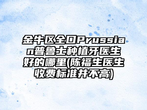 金牛区全口Prussian普鲁士种植牙医生好的哪里(陈福生医生收费标准并不高)