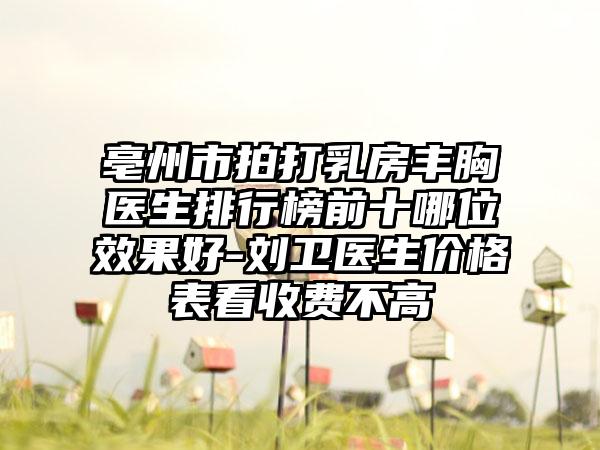 亳州市拍打乳房丰胸医生排行榜前十哪位效果好-刘卫医生价格表看收费不高