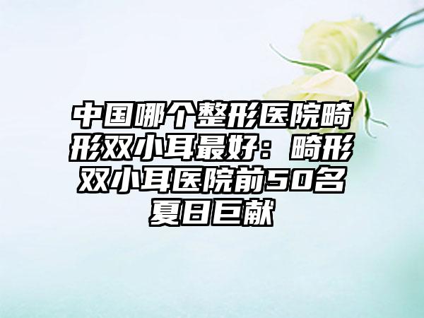 中国哪个整形医院畸形双小耳最好：畸形双小耳医院前50名夏日巨献