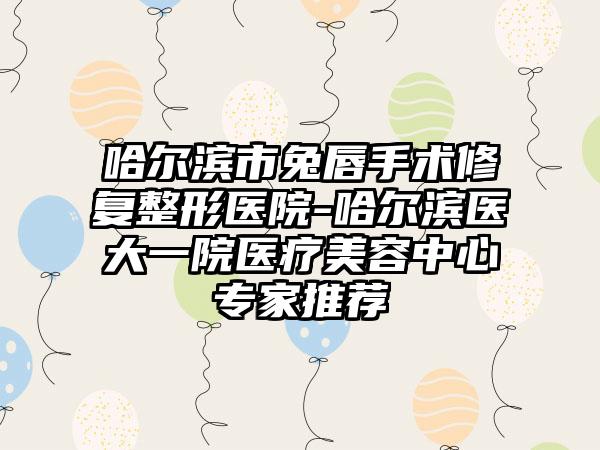 哈尔滨市兔唇手术修复整形医院-哈尔滨医大一院医疗美容中心专家推荐