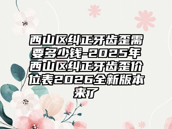 西山区纠正牙齿歪需要多少钱-2025年西山区纠正牙齿歪价位表2026全新版本来了