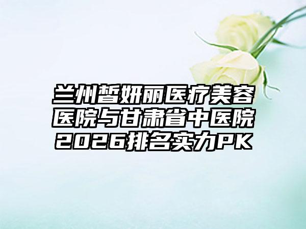 兰州皙妍丽医疗美容医院与甘肃省中医院2026排名实力PK