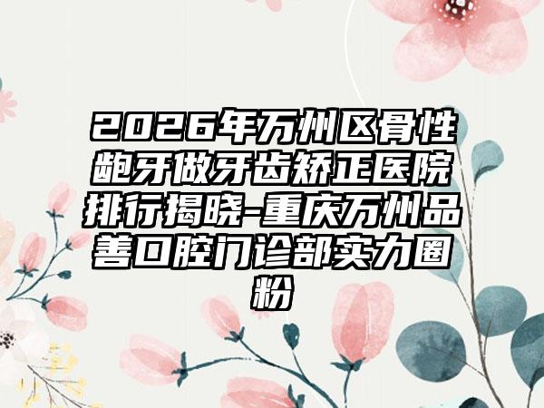 2026年万州区骨性龅牙做牙齿矫正医院排行揭晓-重庆万州品善口腔门诊部实力圈粉