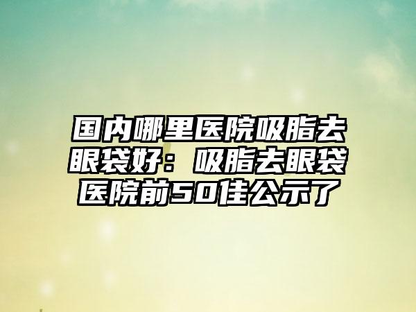 国内哪里医院吸脂去眼袋好:吸脂去眼袋医院前50佳公示了