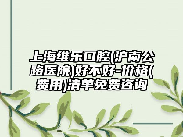 上海维乐口腔(沪南公路医院)好不好-价格(费用)清单免费咨询