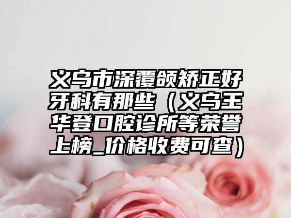 义乌市深覆颌矫正好牙科有那些(义乌王华登口腔诊所等荣誉上榜_价格收费可查)