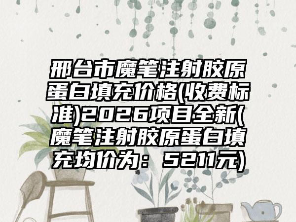 邢台市魔笔注射胶原蛋白填充价格(收费标准)2026项目全新(魔笔注射胶原蛋白填充均价为：5211元)