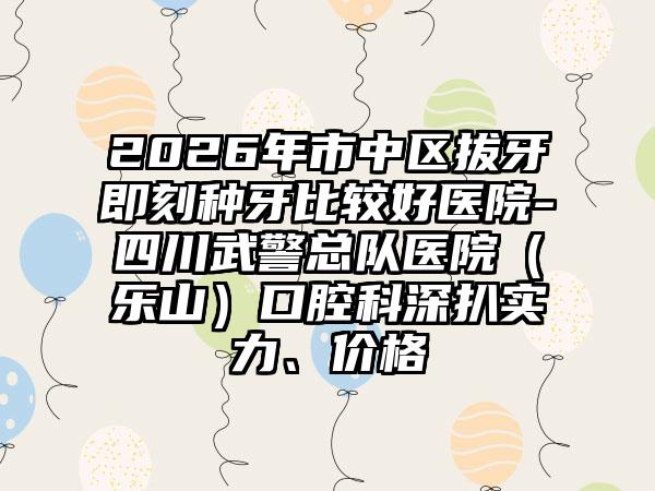 2026年市中区拔牙即刻种牙比较好医院-四川武警总队医院(乐山)口腔科深扒实力、价格