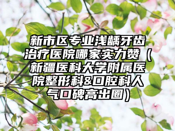 新市区专业浅龋牙齿治疗医院哪家实力赞(新疆医科大学附属医院整形科&口腔科人气口碑高出圈)
