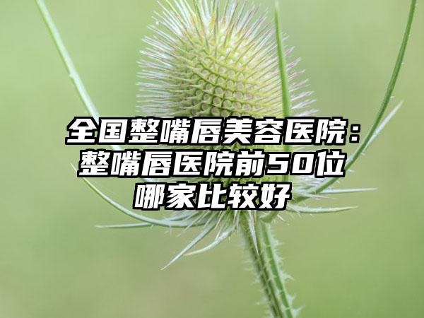 全国整嘴唇美容医院：整嘴唇医院前50位哪家比较好