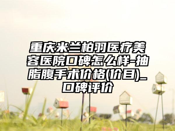 重庆米兰柏羽医疗美容医院口碑怎么样-抽脂腹手术价格(价目)_口碑评价