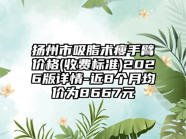扬州市吸脂术瘦手臂价格(收费标准)2026版详情-近8个月均价为8667元