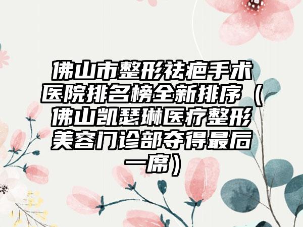 佛山市整形祛疤手术医院排名榜全新排序(佛山凯瑟琳医疗整形美容门诊部夺得最后一席)