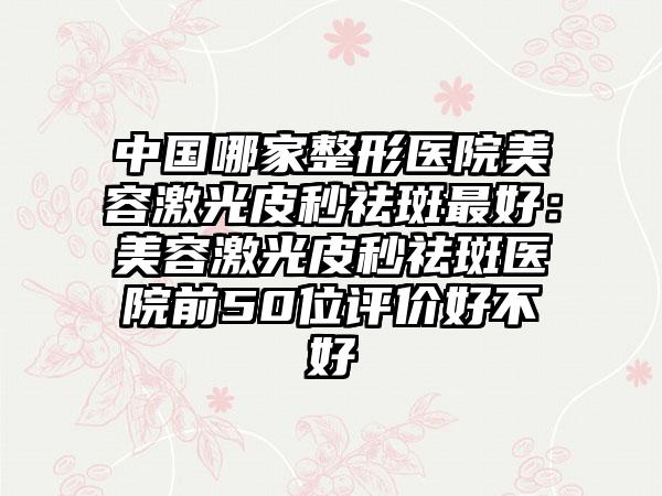 中国哪家整形医院美容激光皮秒祛斑最好：美容激光皮秒祛斑医院前50位评价好不好