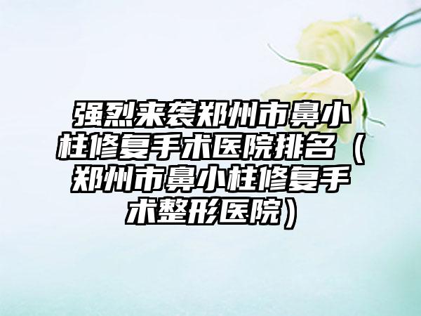 强烈来袭郑州市鼻小柱修复手术医院排名(郑州市鼻小柱修复手术整形医院)