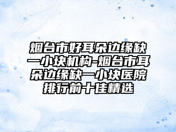 烟台市好耳朵边缘缺一小块机构-烟台市耳朵边缘缺一小块医院排行前十佳精选