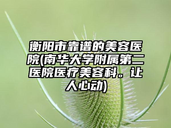 衡阳市靠谱的美容医院(南华大学附属第二医院医疗美容科。让人心动)