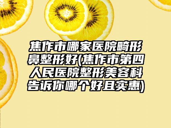 焦作市哪家医院畸形鼻整形好(焦作市第四人民医院整形美容科告诉你哪个好且实惠)