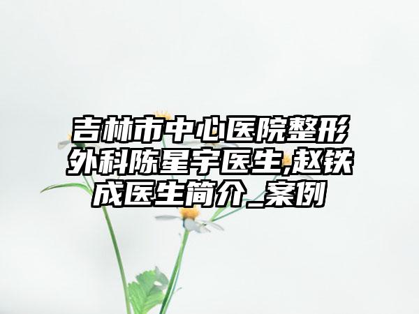 吉林市中心医院整形外科陈星宇医生,赵铁成医生简介_案例