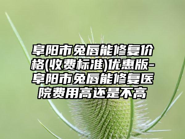 阜阳市兔唇能修复价格(收费标准)优惠版-阜阳市兔唇能修复医院费用高还是不高