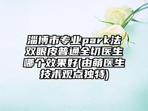 淄博市专业park法双眼皮普通全切医生哪个效果好(由萌医生技术观点独特)