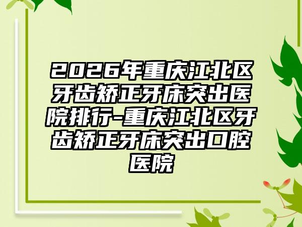 2026年重庆江北区牙齿矫正牙床突出医院排行-重庆江北区牙齿矫正牙床突出口腔医院