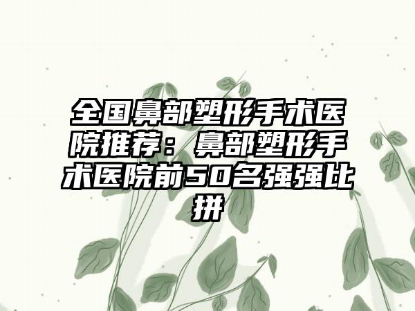 全国鼻部塑形手术医院推荐：鼻部塑形手术医院前50名强强比拼
