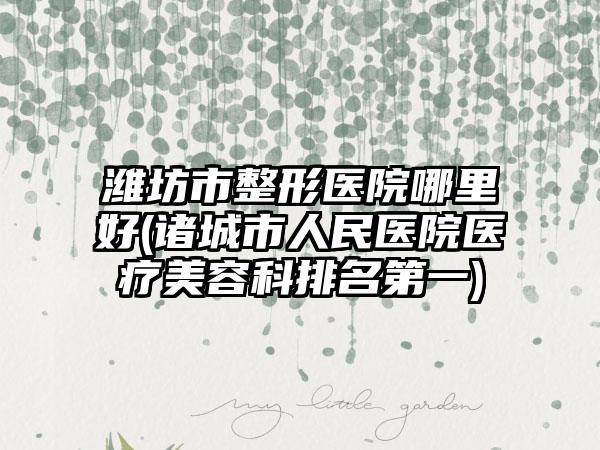 潍坊市整形医院哪里好(诸城市人民医院医疗美容科排名第一)