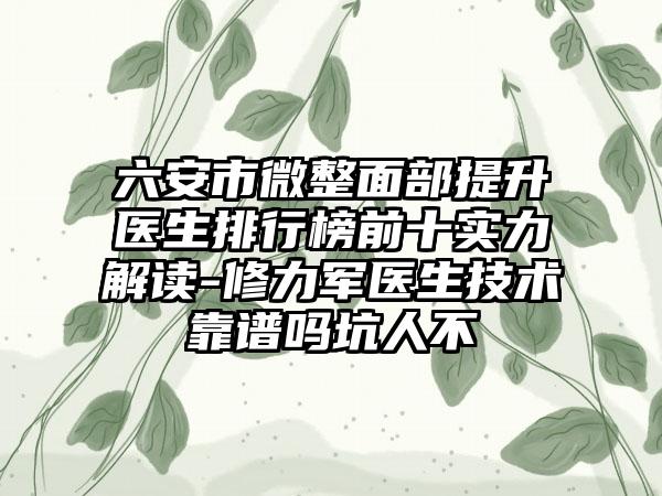 六安市微整面部提升医生排行榜前十实力解读-修力军医生技术靠谱吗坑人不