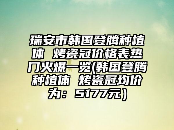 瑞安市韩国登腾种植体 烤瓷冠价格表热门火爆一览(韩国登腾种植体 烤瓷冠均价为：5177元）