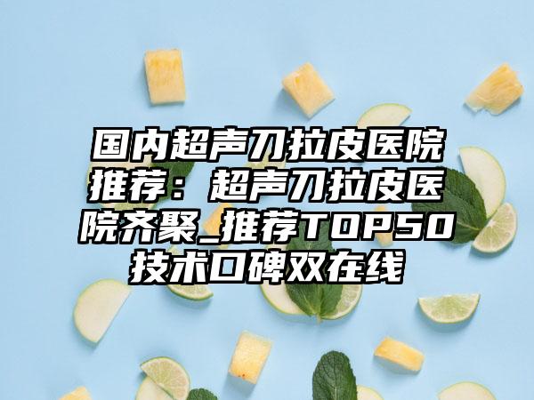 国内超声刀拉皮医院推荐:超声刀拉皮医院齐聚_推荐TOP50技术口碑双在线