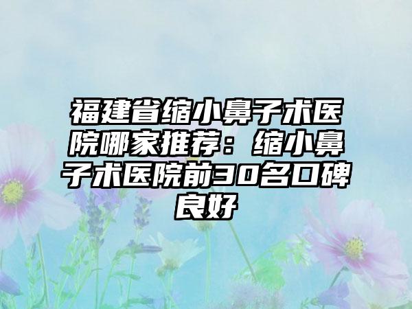 福建省缩小鼻子术医院哪家推荐：缩小鼻子术医院前30名口碑良好