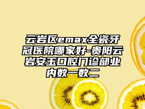 云岩区emax全瓷牙冠医院哪家好-贵阳云岩安玉口腔门诊部业内数一数二