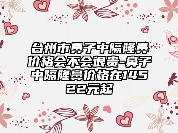 台州市鼻子中隔隆鼻价格会不会很贵-鼻子中隔隆鼻价格在14522元起