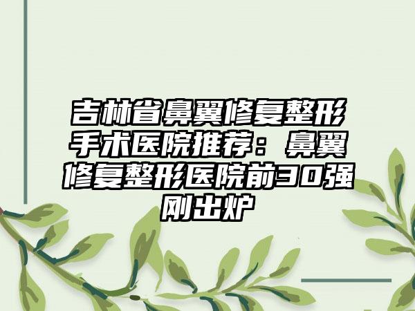 吉林省鼻翼修复整形手术医院推荐：鼻翼修复整形医院前30强刚出炉