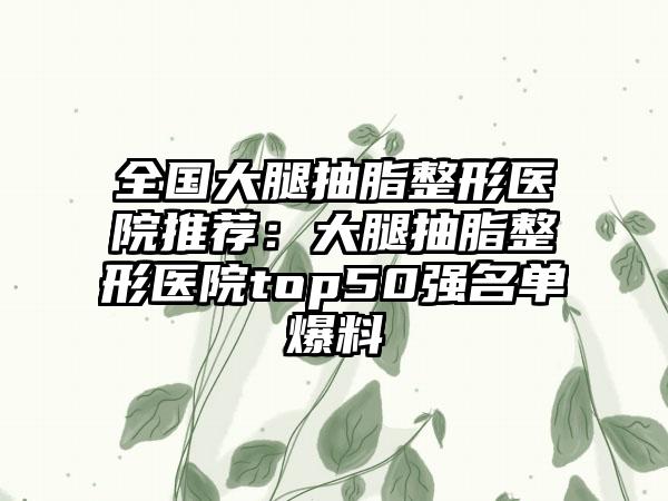 全国大腿抽脂整形医院推荐：大腿抽脂整形医院top50强名单爆料