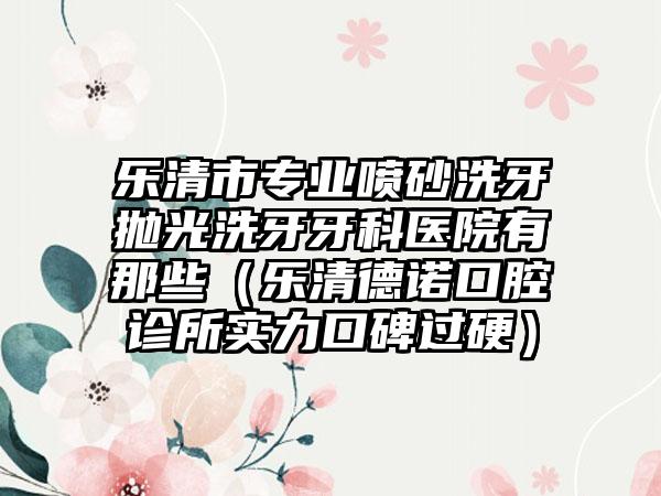 乐清市专业喷砂洗牙抛光洗牙牙科医院有那些（乐清德诺口腔诊所实力口碑过硬）