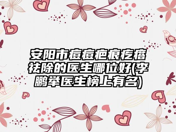 安阳市痘痘疤痕疙瘩祛除的医生哪位好(李鹏举医生榜上有名)